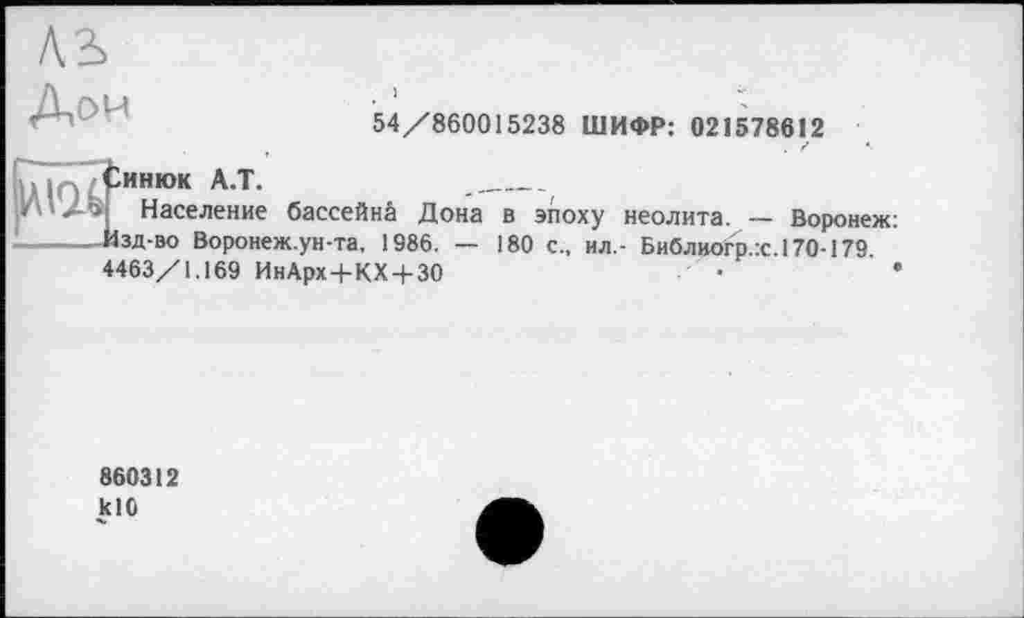 ﻿54/860015238 ШИФР: 021578612
». iq/ ІИНЮК А.Т.
И Население бассейнй Дона в эпоху неолита. — Воронеж: Изд-во Воронеж.ун-та, 1986. — 180 с., ил,- Библиогр.:с.170-179 4463/1.169 ИнАрх+КХ + 30	•	*
860312 klO